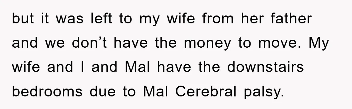 but it was left to my wife from her father and we don’t have the money to move. My wife and I and Mal have the downstairs bedrooms due to...