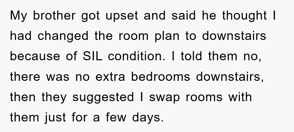 My brother got upset and said he thought I had changed the room plan to downstairs because of SIL condition. I told them no, there was no extra bedrooms downstairs,...