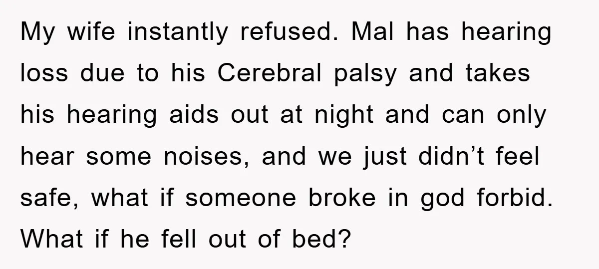 My wife instantly refused. Mal has hearing loss due to his Cerebral palsy and takes his hearing aids out at night and can only hear some noises, and we just...