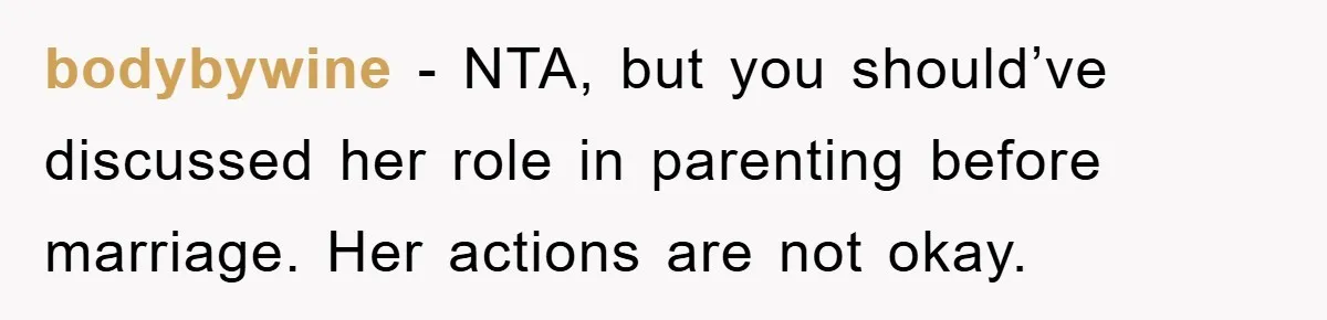 bodybywine − NTA, but you should’ve discussed her role in parenting before marriage. Her actions are not okay.