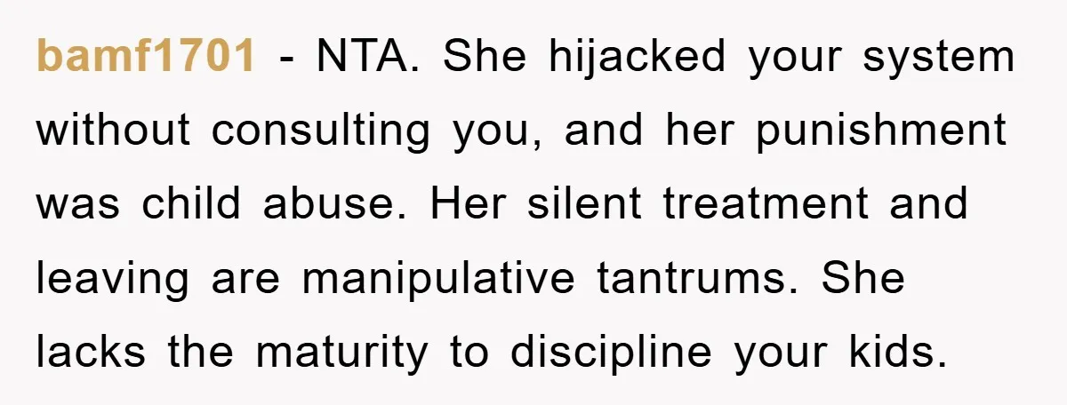 bamf1701 − NTA. She hijacked your system without consulting you, and her punishment was child abuse. Her silent treatment and leaving are manipulative tantrums. She lacks the maturity to discipline...