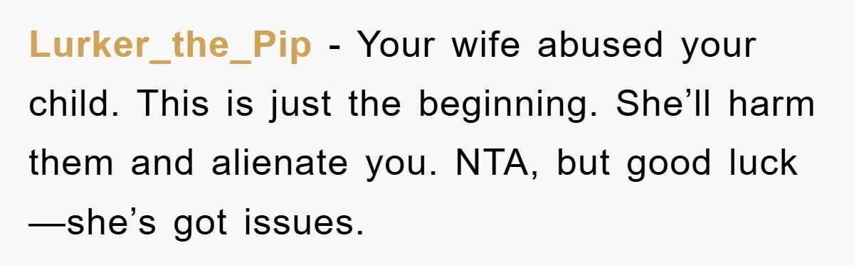 Lurker_the_Pip − Your wife abused your child. This is just the beginning. She’ll harm them and alienate you. NTA, but good luck—she’s got issues.