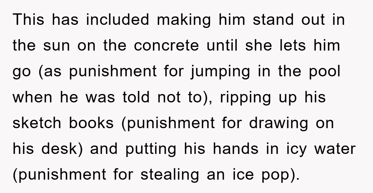This has included making him stand out in the sun on the concrete until she lets him go (as punishment for jumping in the pool when he was told not...