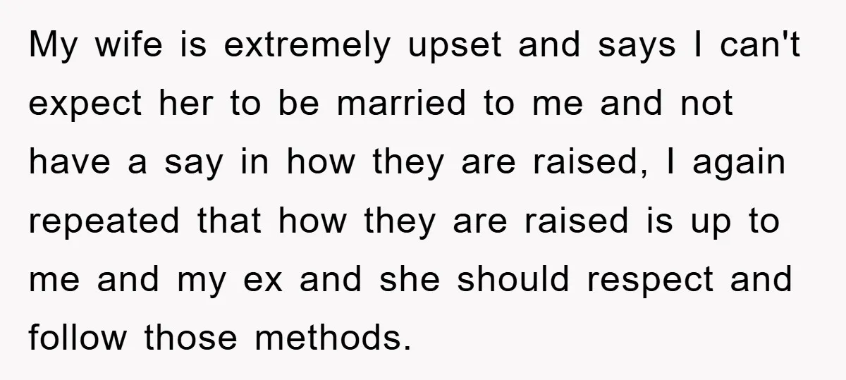 My wife is extremely upset and says I can't expect her to be married to me and not have a say in how they are raised, I again repeated that...