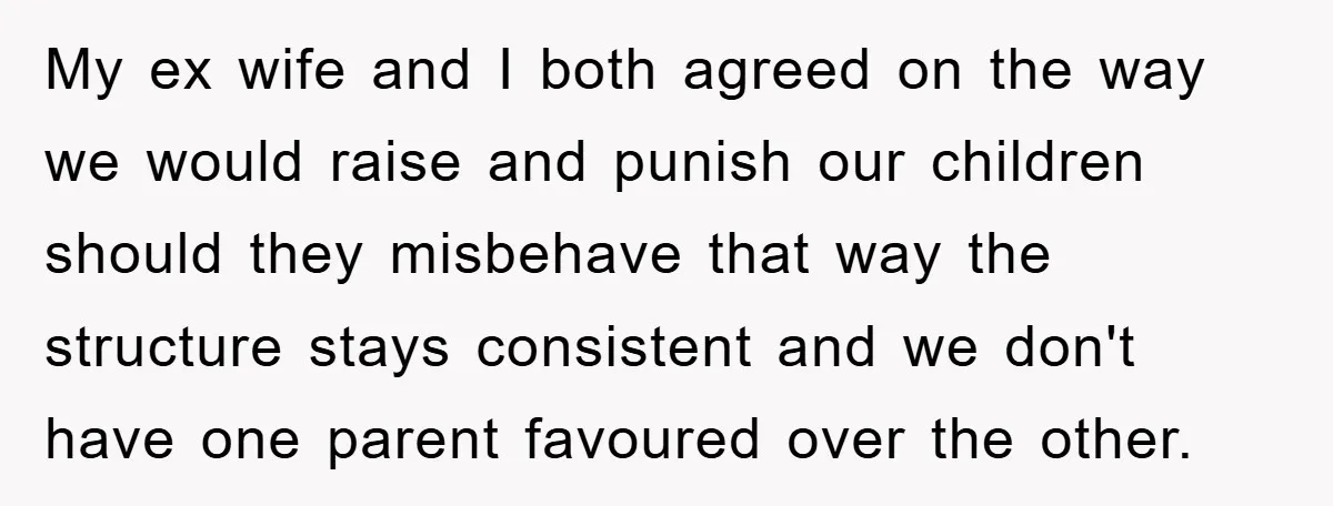 My ex wife and I both agreed on the way we would raise and punish our children should they misbehave that way the structure stays consistent and we don't have...