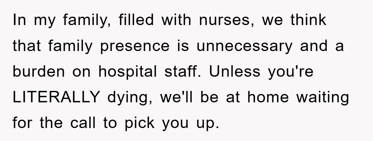 In my family, filled with nurses, we think that family presence is unnecessary and a burden on hospital staff. Unless you're LITERALLY dying, we'll be at home waiting for the...