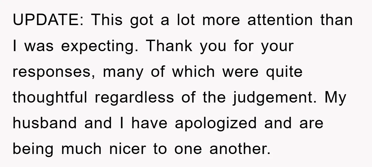 UPDATE: This got a lot more attention than I was expecting. Thank you for your responses, many of which were quite thoughtful regardless of the judgement. My husband and I...