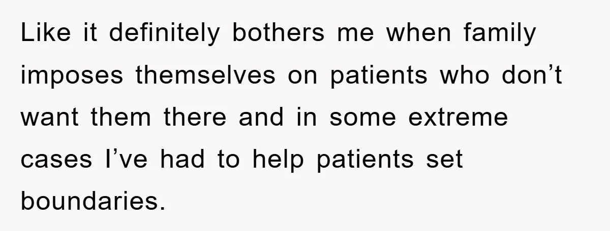 Like it definitely bothers me when family imposes themselves on patients who don’t want them there and in some extreme cases I’ve had to help patients set boundaries.