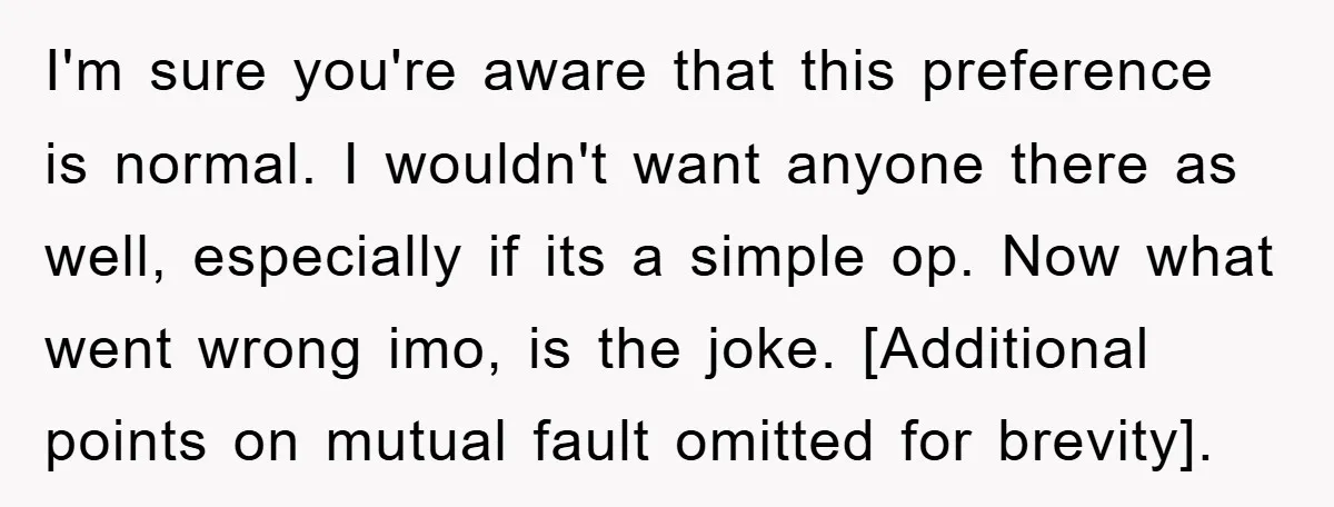 I'm sure you're aware that this preference is normal. I wouldn't want anyone there as well, especially if its a simple op. Now what went wrong imo, is the joke....
