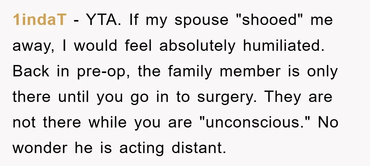 1indaT − YTA. If my spouse "shooed" me away, I would feel absolutely humiliated. Back in pre-op, the family member is only there until you go in to surgery. They...