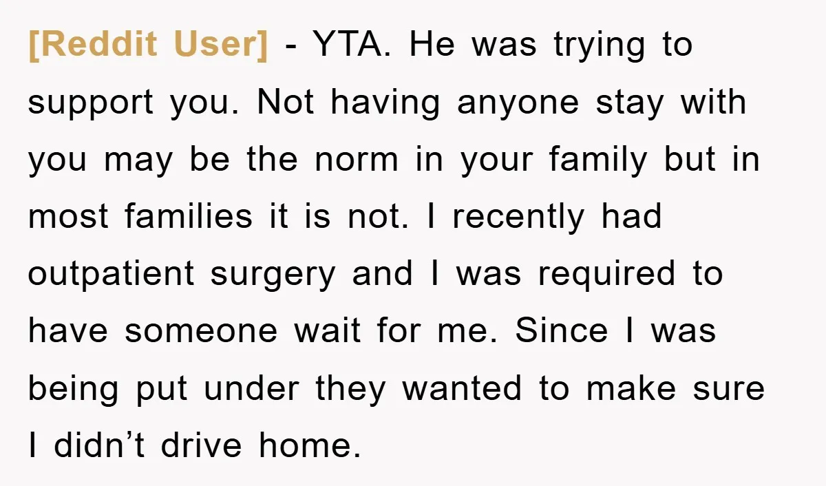 [Reddit User] − YTA. He was trying to support you. Not having anyone stay with you may be the norm in your family but in most families it is not....