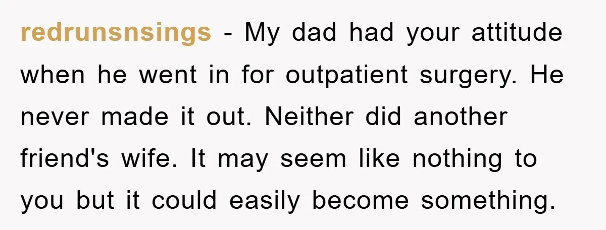 redrunsnsings − My dad had your attitude when he went in for outpatient surgery. He never made it out. Neither did another friend's wife. It may seem like nothing to...