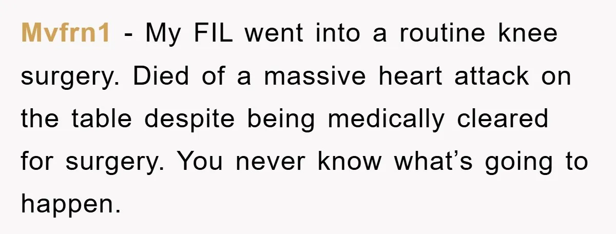 Mvfrn1 − My FIL went into a routine knee surgery. Died of a massive heart attack on the table despite being medically cleared for surgery. You never know what’s going...