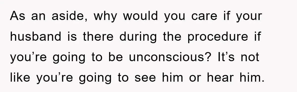 As an aside, why would you care if your husband is there during the procedure if you’re going to be unconscious? It’s not like you’re going to see him or...