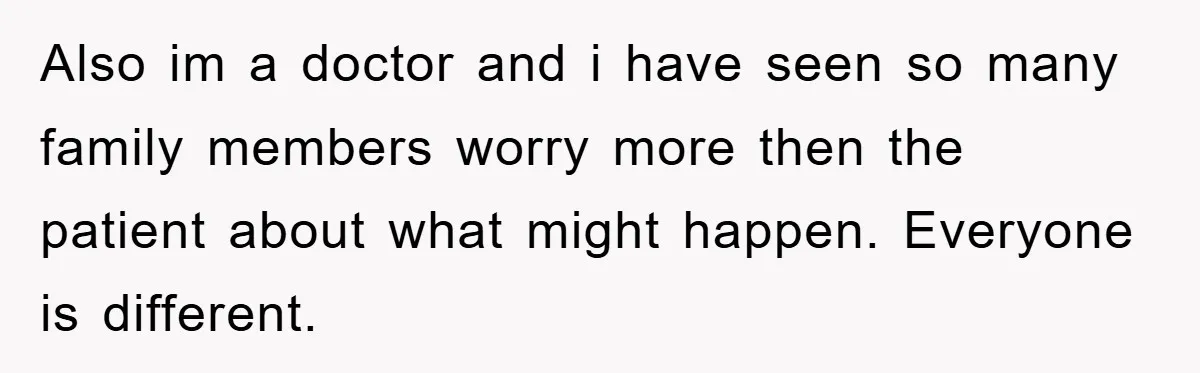 Also im a doctor and i have seen so many family members worry more then the patient about what might happen. Everyone is different.