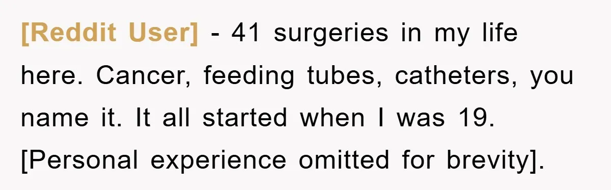[Reddit User] − 41 surgeries in my life here. Cancer, feeding tubes, catheters, you name it. It all started when I was 19. [Personal experience omitted for brevity].