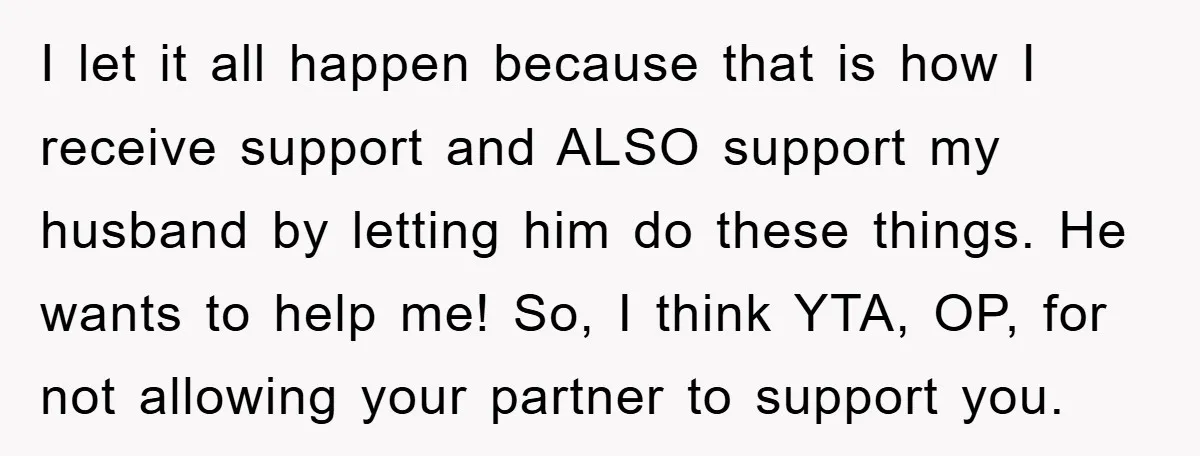 I let it all happen because that is how I receive support and ALSO support my husband by letting him do these things. He wants to help me! So, I...
