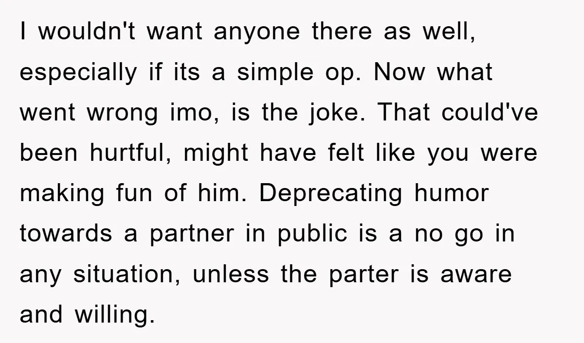I wouldn't want anyone there as well, especially if its a simple op. Now what went wrong imo, is the joke. That could've been hurtful, might have felt like you...