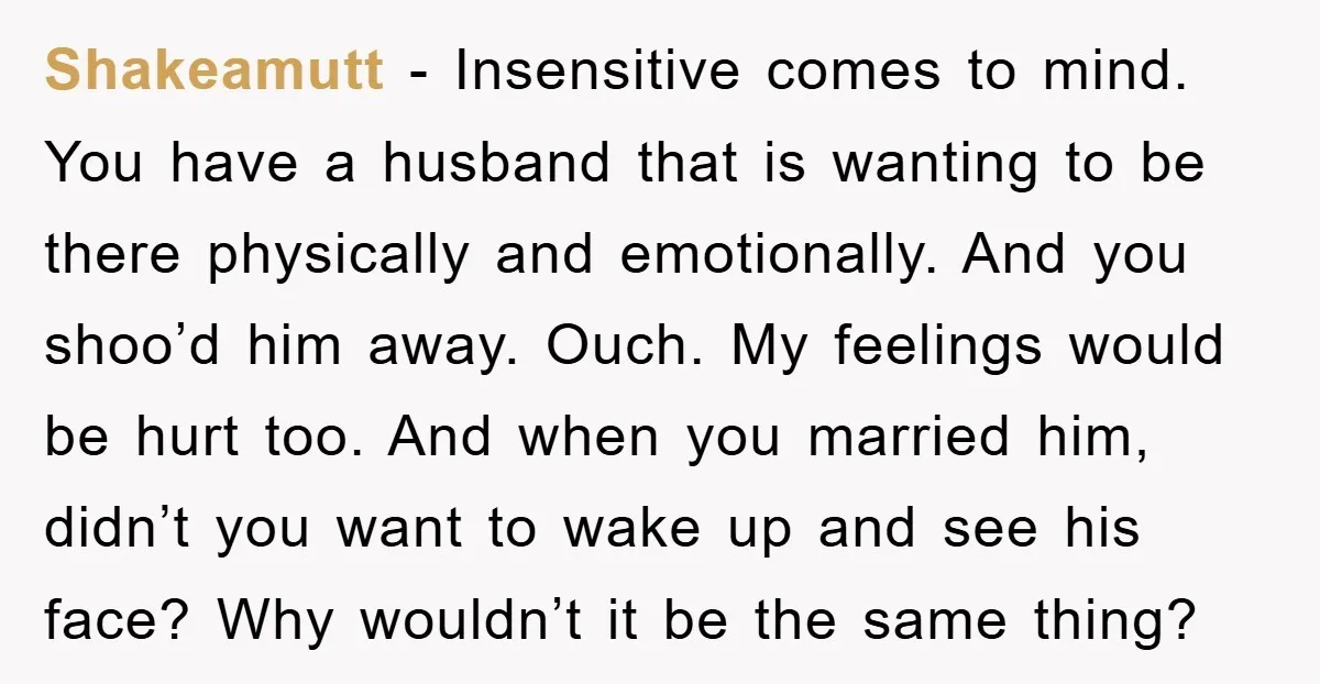 Shakeamutt − Insensitive comes to mind. You have a husband that is wanting to be there physically and emotionally. And you shoo’d him away. Ouch. My feelings would be hurt...
