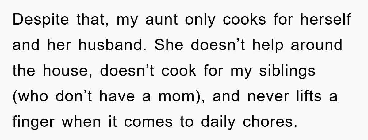 Despite that, my aunt only cooks for herself and her husband. She doesn’t help around the house, doesn’t cook for my siblings (who don’t have a mom), and never lifts...
