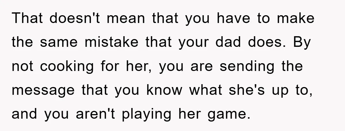 That doesn't mean that you have to make the same mistake that your dad does. By not cooking for her, you are sending the message that you know what she's...