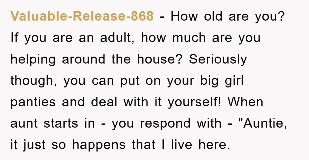 Valuable-Release-868 − How old are you? If you are an adult, how much are you helping around the house? Seriously though, you can put on your big girl panties and...