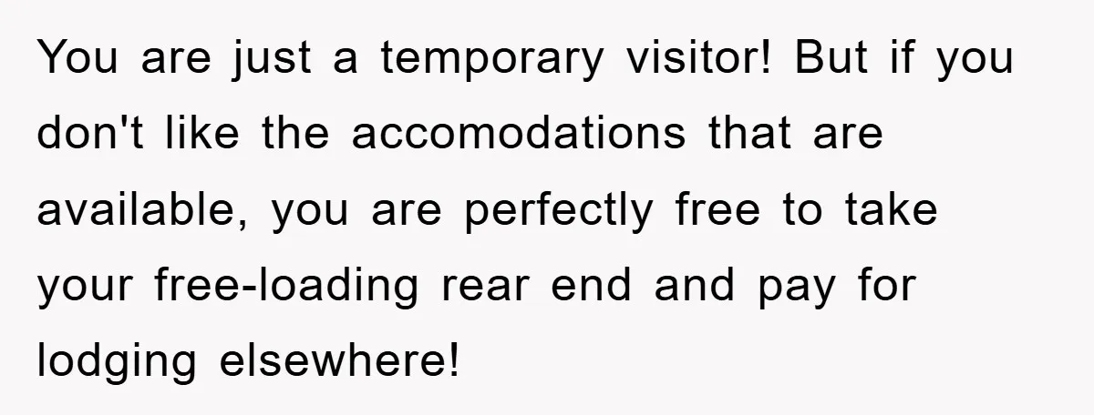 You are just a temporary visitor! But if you don't like the accomodations that are available, you are perfectly free to take your free-loading rear end and pay for lodging...