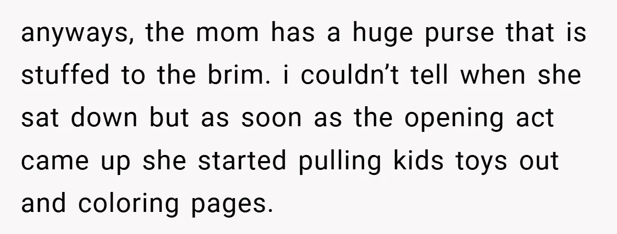 anyways, the mom has a huge purse that is stuffed to the brim. i couldn’t tell when she sat down but as soon as the opening act came up she...