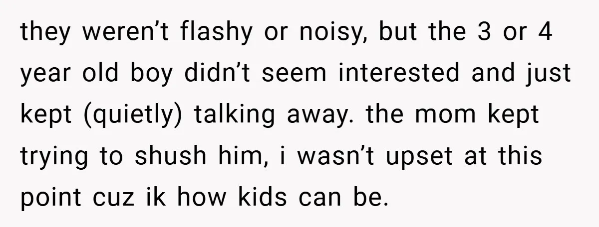 they weren’t flashy or noisy, but the 3 or 4 year old boy didn’t seem interested and just kept (quietly) talking away. the mom kept trying to shush him, i...