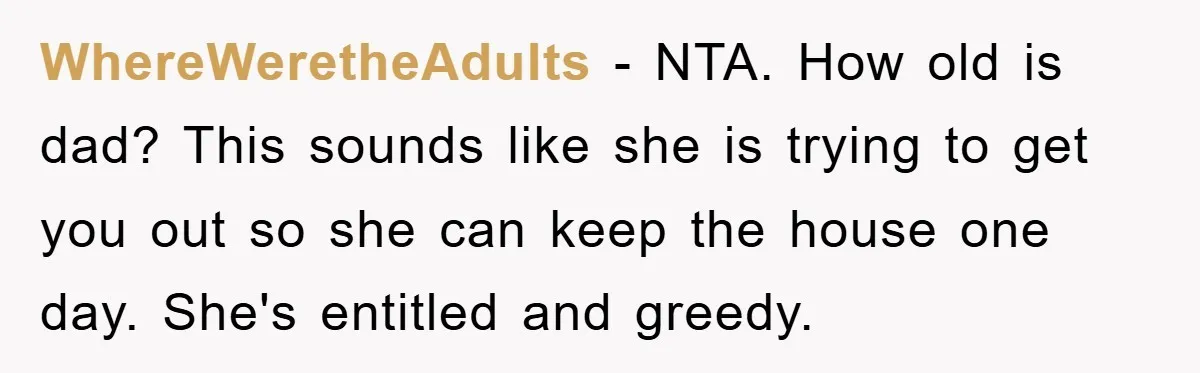 WhereWeretheAdults − NTA. How old is dad? This sounds like she is trying to get you out so she can keep the house one day. She's entitled and greedy.