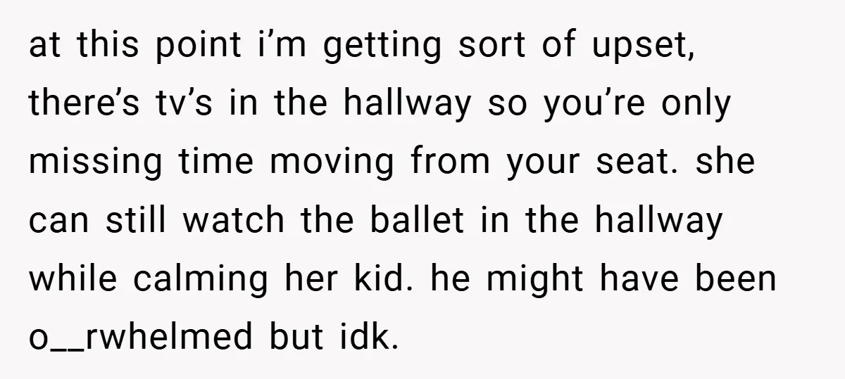at this point i’m getting sort of upset, there’s tv’s in the hallway so you’re only missing time moving from your seat. she can still watch the ballet in the...