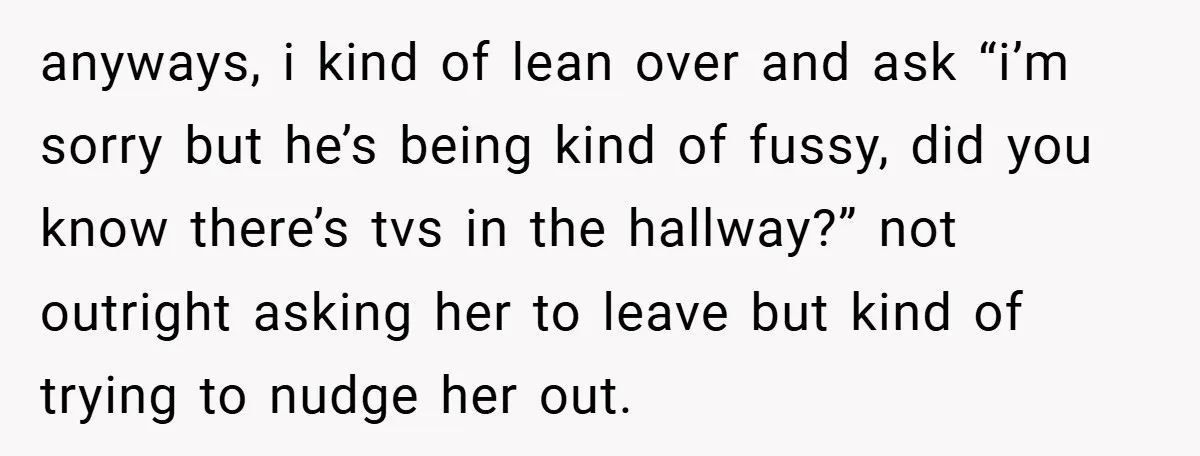 anyways, i kind of lean over and ask “i’m sorry but he’s being kind of fussy, did you know there’s tvs in the hallway?” not outright asking her to leave...
