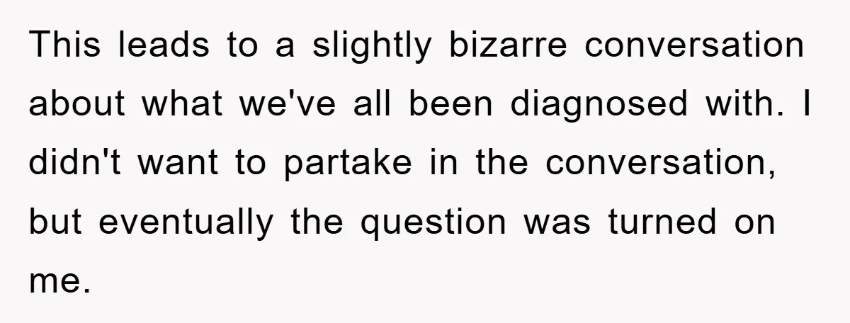 This leads to a slightly bizarre conversation about what we've all been diagnosed with. I didn't want to partake in the conversation, but eventually the question was turned on me.