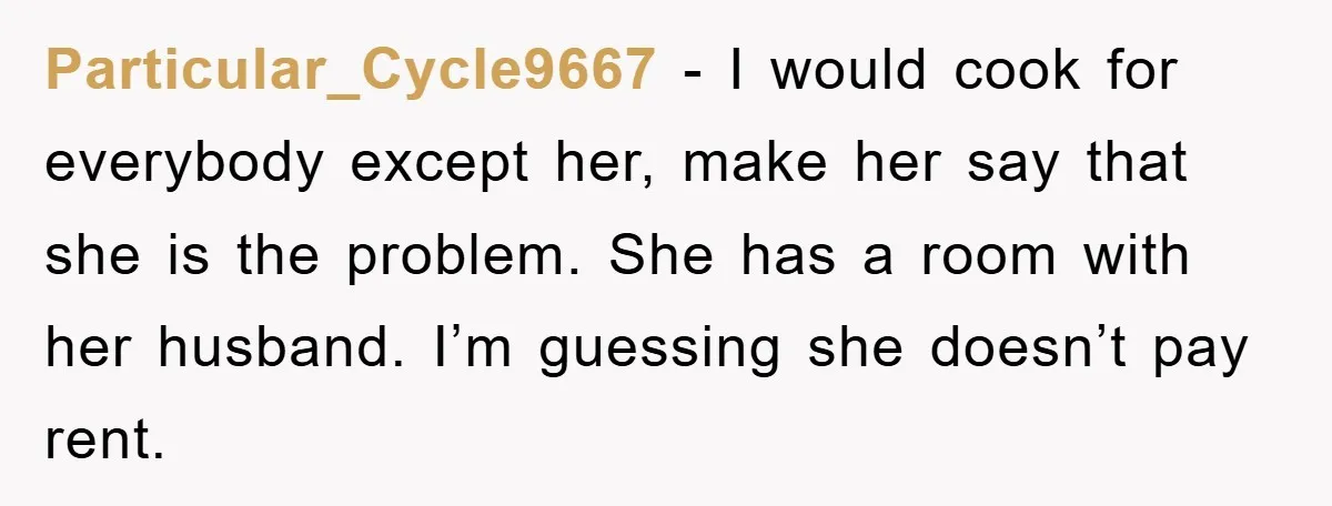 Particular_Cycle9667 − I would cook for everybody except her, make her say that she is the problem. She has a room with her husband. I’m guessing she doesn’t pay rent.