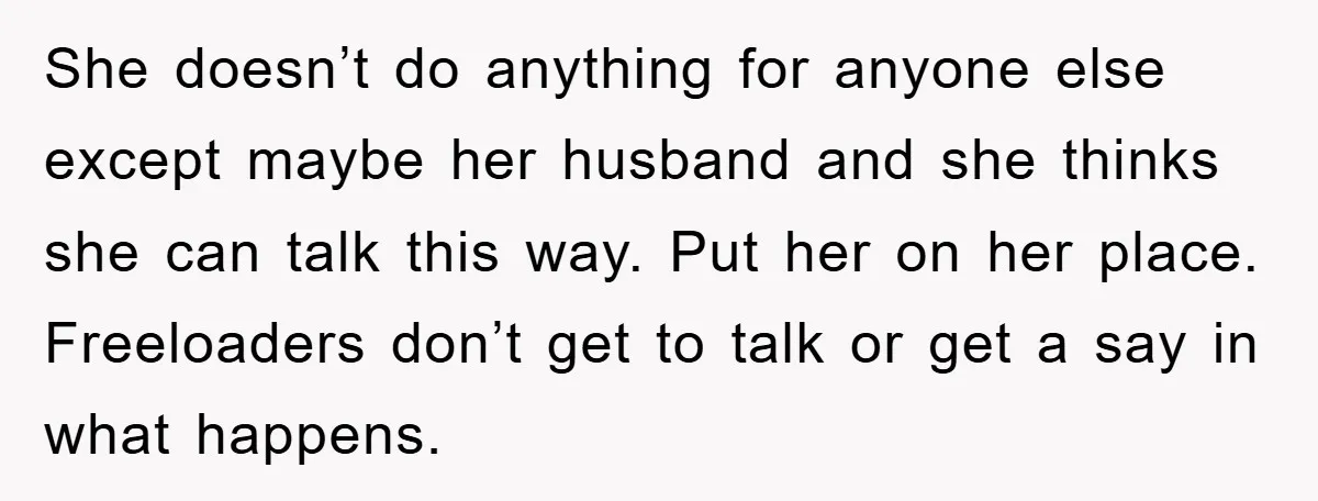 She doesn’t do anything for anyone else except maybe her husband and she thinks she can talk this way. Put her on her place. Freeloaders don’t get to talk or...