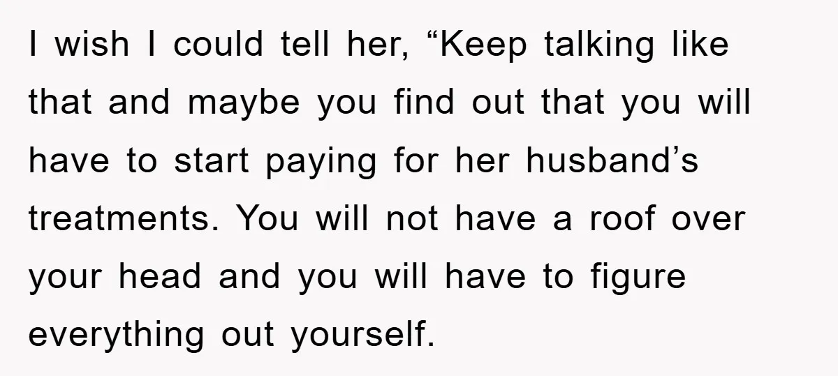 I wish I could tell her, “Keep talking like that and maybe you find out that you will have to start paying for her husband’s treatments. You will not have...