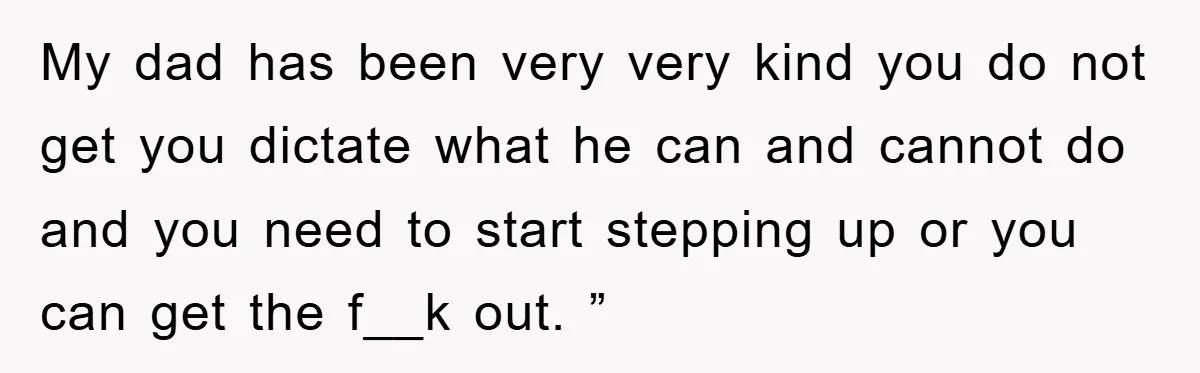 My dad has been very very kind you do not get you dictate what he can and cannot do and you need to start stepping up or you can get...