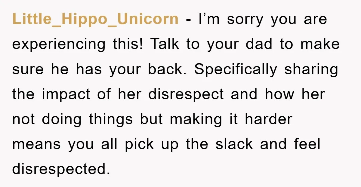 Little_Hippo_Unicorn − I’m sorry you are experiencing this! Talk to your dad to make sure he has your back. Specifically sharing the impact of her disrespect and how her not...