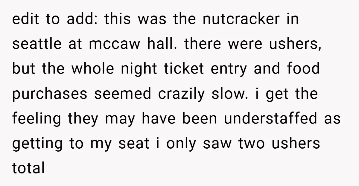 edit to add: this was the nutcracker in seattle at mccaw hall. there were ushers, but the whole night ticket entry and food purchases seemed crazily slow. i get the...