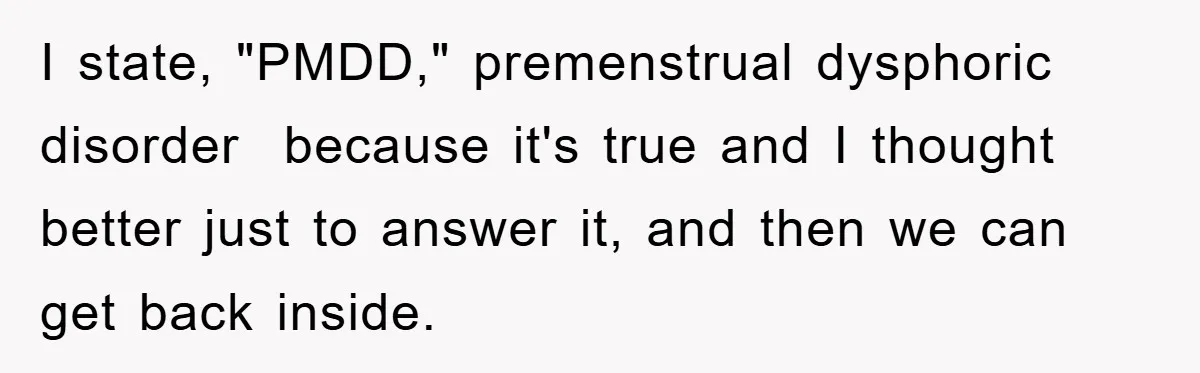 I state, "PMDD," premenstrual dysphoric disorder because it's true and I thought better just to answer it, and then we can get back inside.