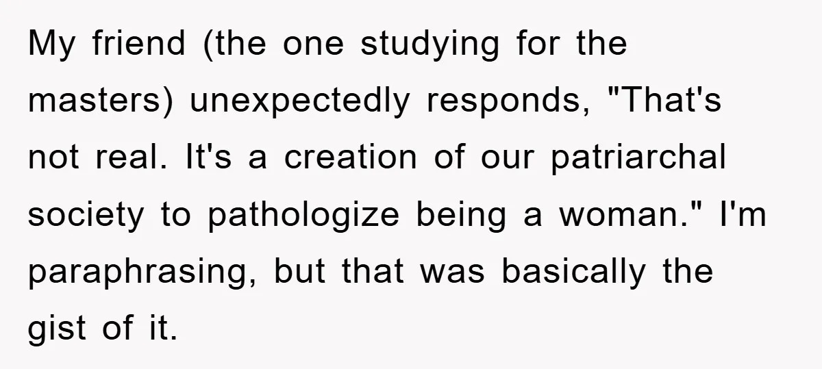 My friend (the one studying for the masters) unexpectedly responds, "That's not real. It's a creation of our patriarchal society to pathologize being a woman." I'm paraphrasing, but that was...