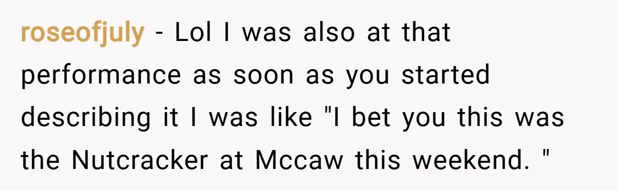 roseofjuly − Lol I was also at that performance as soon as you started describing it I was like "I bet you this was the Nutcracker at Mccaw this weekend....