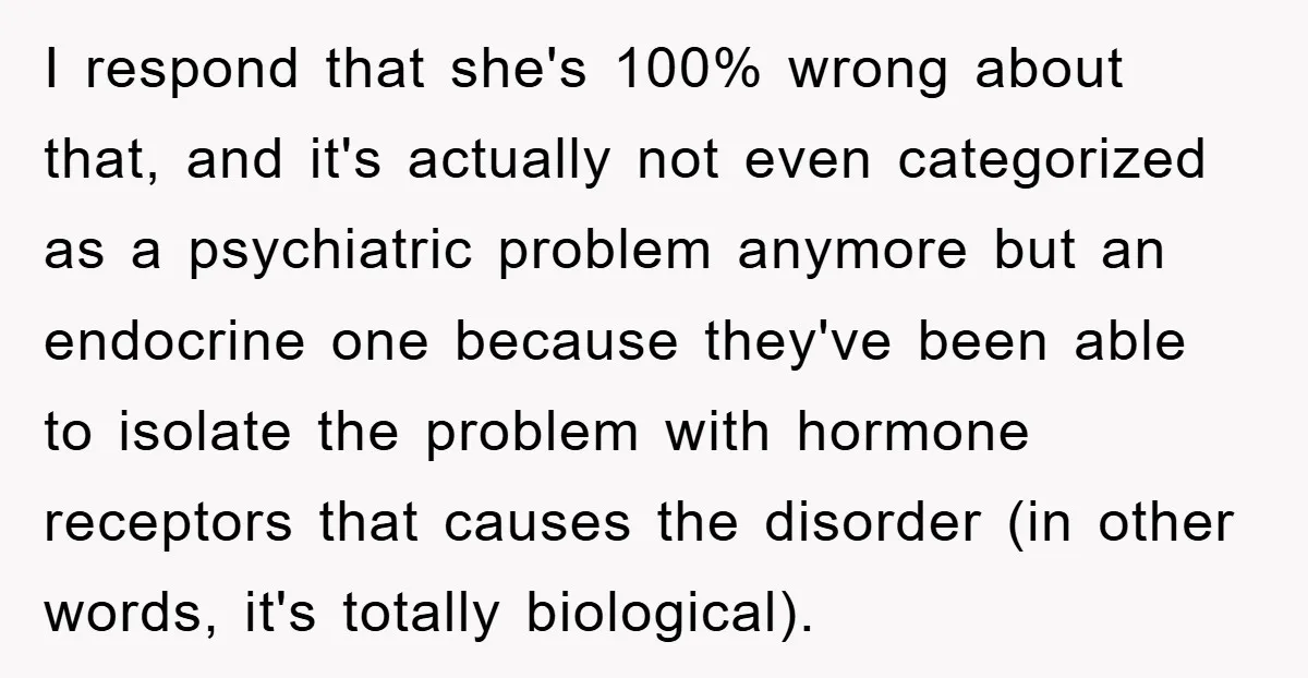 I respond that she's 100% wrong about that, and it's actually not even categorized as a psychiatric problem anymore but an endocrine one because they've been able to isolate the...