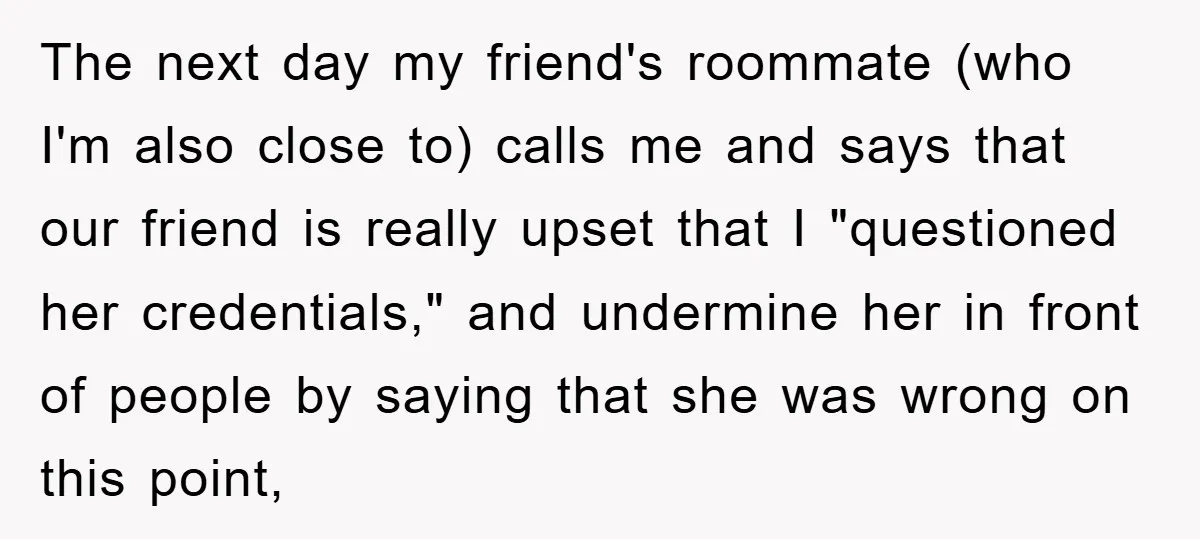 The next day my friend's roommate (who I'm also close to) calls me and says that our friend is really upset that I "questioned her credentials," and undermine her in...