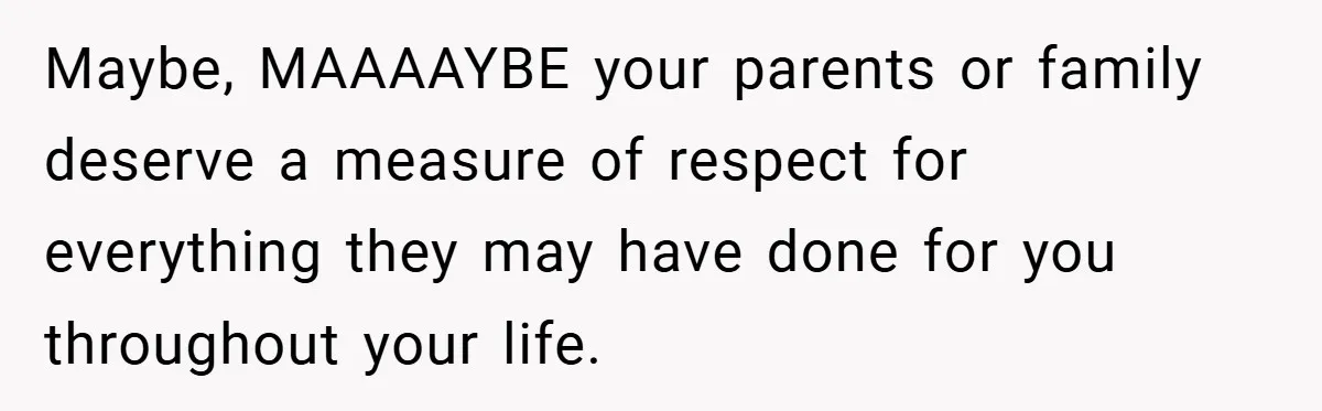 Maybe, MAAAAYBE your parents or family deserve a measure of respect for everything they may have done for you throughout your life.