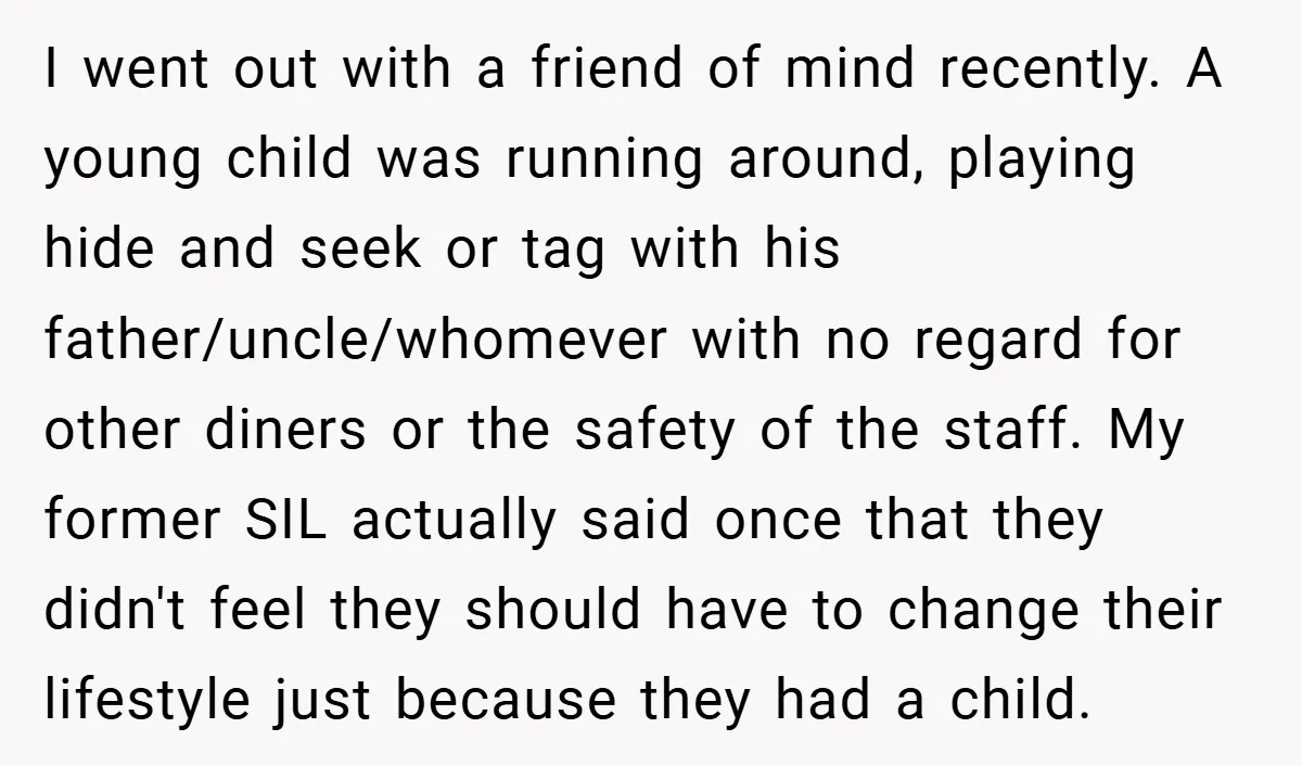 I went out with a friend of mind recently. A young child was running around, playing hide and seek or tag with his father/uncle/whomever with no regard for other diners...