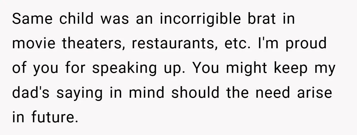 Same child was an incorrigible brat in movie theaters, restaurants, etc. I'm proud of you for speaking up. You might keep my dad's saying in mind should the need arise...