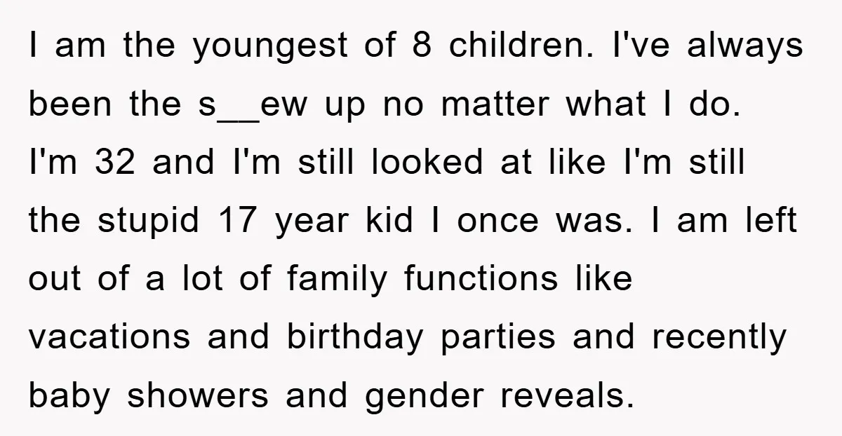 I am the youngest of 8 children. I've always been the s__ew up no matter what I do. I'm 32 and I'm still looked at like I'm still the stupid...
