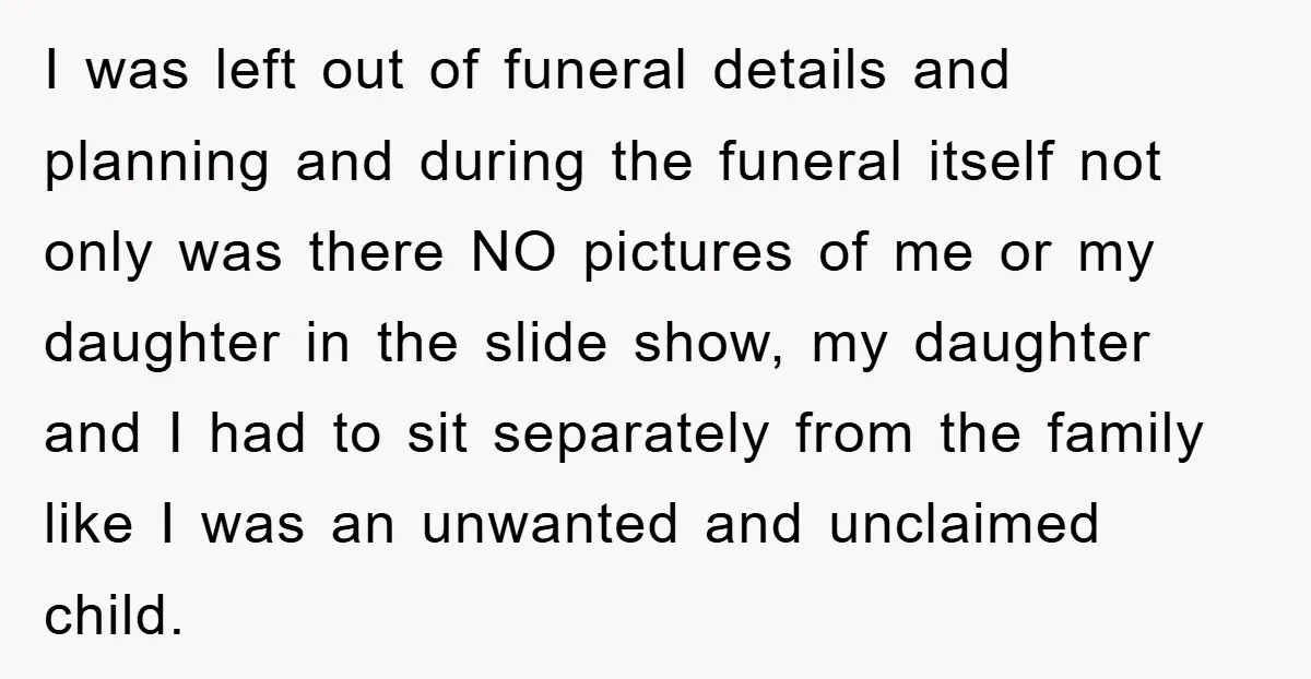 I was left out of funeral details and planning and during the funeral itself not only was there NO pictures of me or my daughter in the slide show, my...