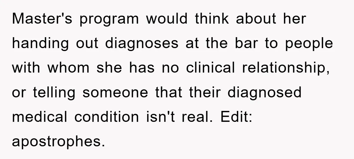 Master's program would think about her handing out diagnoses at the bar to people with whom she has no clinical relationship, or telling someone that their diagnosed medical condition isn't...